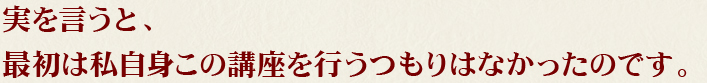 実を言うと、最初は私自身この講座を行うつもりはなかったのです。