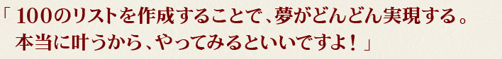 「100のリストを作成することで、夢がどんどん実現する。本当に叶うから、やってみるといいですよ！」