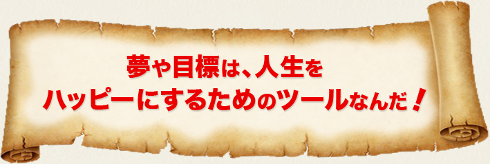 夢や目標は、人生をハッピーにするためのツールなんだ！