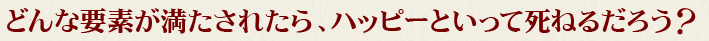 どんな要素が満たされたら、ハッピーといって死ねるだろう？
