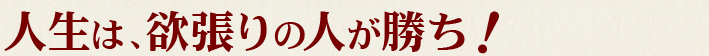 人生は、欲張りの人が勝ち！