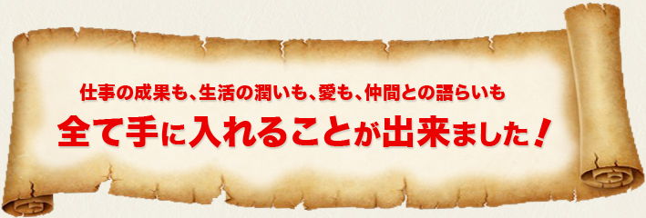 仕事の成果も、生活の潤いも、愛も、仲間との語らいも全て手に入れることができました！