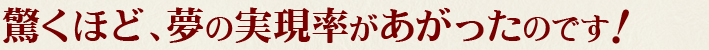 驚くほど、夢の実現率があがったのです！