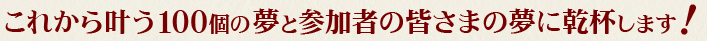 これから叶う100個の夢と参加者の皆さまの夢に乾杯します！