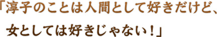 「淳子の事は人間として好きだけど、女としては好きじゃない！」