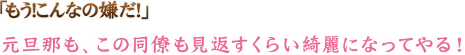 「もう！こんなの嫌だ！元旦那も、この同僚も見返すくらい綺麗になってやる！