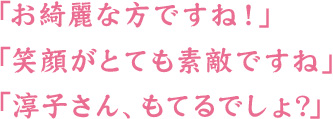 「お綺麗な方ですね！」「笑顔がとても素敵ですね」「淳子さん、もてるでしょ？」