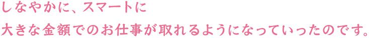 しなやかに、スマートに　大きな金額でのお仕事が取れるようになっていったのです。