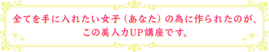 全てを手に入れたい女子（あなた）の為に作られたのが、この美人力UP講座です。