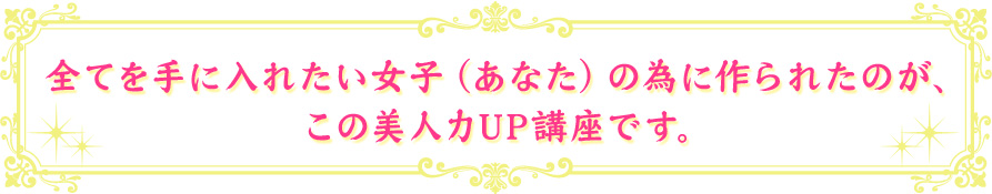 全てを手に入れたい女子（あなた）の為に作られたのが、この美人力UP講座です。