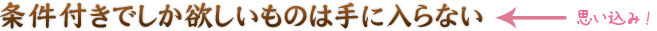 条件付きでしか欲しいものは手に入らない←思い込み！