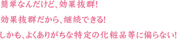 簡単なんだけど、効果抜群！効果抜群だから、継続できる！しかも、よくありがちな特定の化粧品等に偏らない！