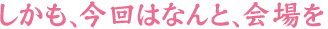 しかも、今回はなんと、会場を